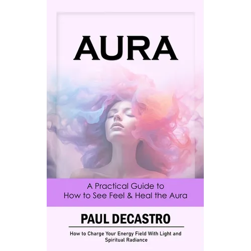 Aura: A Practical Guide to How to See Feel & Heal the Aura (How to Charge Your Energy Field With Light and Spiritual Radianc - Paperback