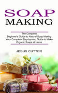 Soap Making Recipes: The Complete Beginner's Guide to Natural Soap Making (Your Complete Step-by-step Guide to Make Organic Soaps at Home) - Paperback