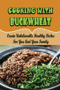 Cooking With Buckwheat: Create Unbelievable Healthy Dishes For You And Your Family - Paperback