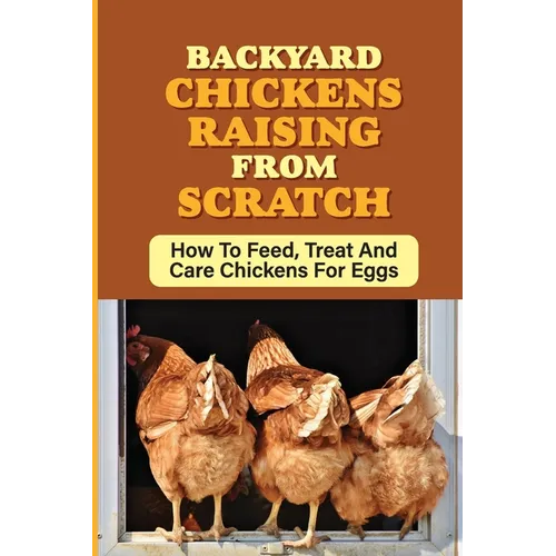 Backyard Chickens Raising From Scratch: How To Feed, Treat And Care Chickens For Eggs: Tips For Raising Backyard Chickens For Beginners - Paperback