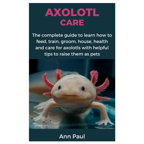 Axolotl Care: The complete guide to learn how to feed, train, groom, house, health and care for axolotls with helpful tips to raise them as pets - Paperback