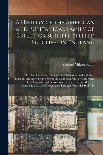 A History of the American and Puritanical Family of Sutliff or Sutliffe, Spelled Sutcliffe in England: the First American Family (A.D. 1614) Connected - Paperback