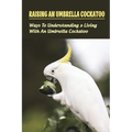 Raising An Umbrella Cockatoo: Ways To Understanding & Living With An Umbrella Cockatoo: What Is The Lifespan Of An Umbrella Cockatoo - Paperback