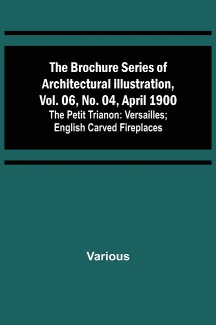 The Brochure Series of Architectural Illustration, vol. 06, No. 04, April 1900; The Petit Trianon: Versailles; English Carved Fireplaces - Paperback