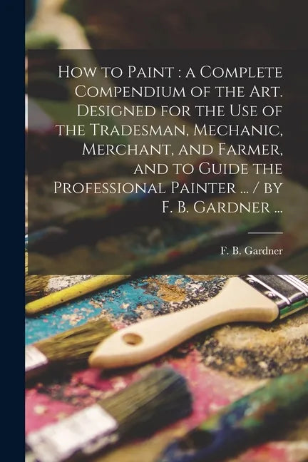 How to Paint: a Complete Compendium of the Art. Designed for the Use of the Tradesman, Mechanic, Merchant, and Farmer, and to Guide - Paperback