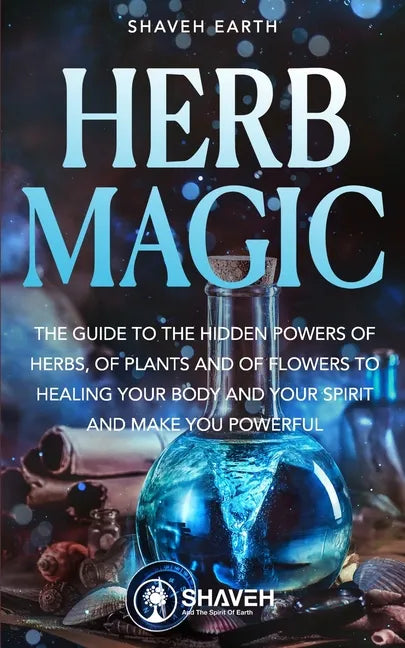 Herb Magic: The Guide to the Hidden Power of Herbs, of Plants and Flowers; to Healing your Body and your Spirit, and making you Powerful - Paperback