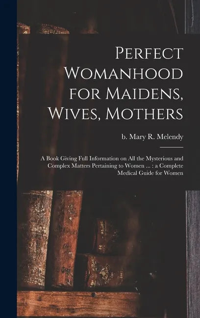 Perfect Womanhood for Maidens, Wives, Mothers [microform]: a Book Giving Full Information on All the Mysterious and Complex Matters Pertaining to Wome - Hardcover