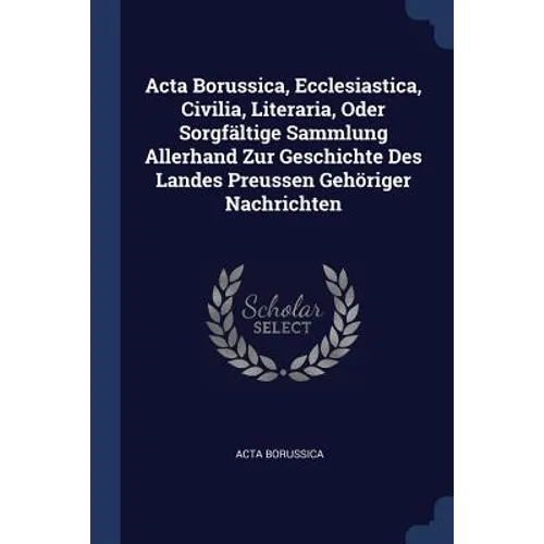Acta Borussica, Ecclesiastica, Civilia, Literaria, Oder Sorgfältige Sammlung Allerhand Zur Geschichte Des Landes Preussen Gehöriger Nachrichten - Paperback