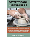 Pottery Book for Beginners: An Instruction Guide for Potters to Sculpt Wheel Thrown and Handbuilding Ceramic Projects With Tips, Techniques and Po - Hardcover