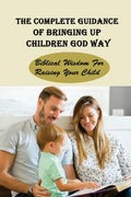 The Complete Guidance Of Bringing Up Children God Way: Biblical Wisdom For Raising Your Child: What Does The Bible Say About Raising Your Child - Paperback