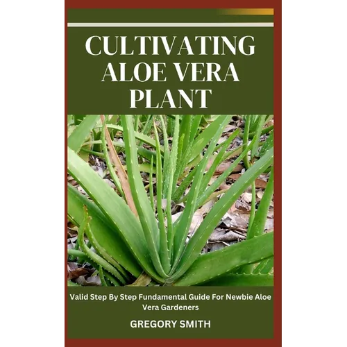 Cultivating Aloe Vera Plant: Valid Step By Step Fundamental Guide For Newbie Aloe Vera Gardeners - Paperback
