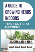 A Guide to Growing Herbs Indoors: Tips For Herb Gardens: How To Grow Herbs - Paperback