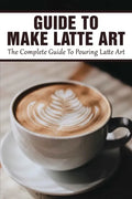 Guide To Make Latte Art: The Complete Guide To Pouring Latte Art: Etching Latte Art Guide - Paperback