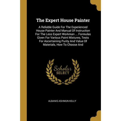 The Expert House Painter: A Reliable Guide For The Experienced House Painter And Manual Of Instruction For The Less Expert Workman ... Formulas - Paperback