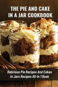 The Pie And Cake In A Jar Cookbook: Delicious Pie Recipes And Cakes In Jars Recipes All-In 1 Book: How To Make Easy Dessert Recipes In Mason Jars - Paperback