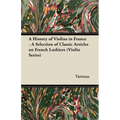 A History of Violins in France - A Selection of Classic Articles on French Luthiers (Violin Series) - Paperback