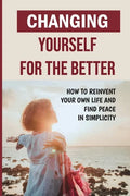 Changing Yourself For The Better: How To Reinvent Your Own Life And Find Peace In Simplicity: How To Reinvent Yourself Physically - Paperback