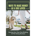 Ways To Make Money As A Dog Lover: Starting Your Own Dog Walking Or Pet Sitting Business: How To Have Your Own Dog Sitting Business - Paperback
