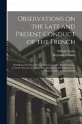 Observations on the Late and Present Conduct of the French [microform]: With Regard to Their Encroachments Upon the British Colonies in North America: - Paperback
