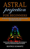 Astral Projection for Beginners: Powerful Astral Projection and Astral Travel Techniques to Expand Your Consciousness Beyond the Psychical (Achieve Ou - Paperback