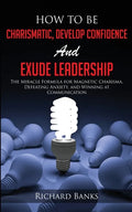 How to be Charismatic, Develop Confidence, and Exude Leadership: The Miracle Formula for Magnetic Charisma, Defeating Anxiety, and Winning at Communic - Paperback