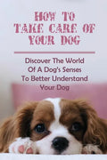 How To Take Care Of Your Dog: Discover The World Of A Dog's Senses To Better Understand Your Dog: How To Understand Dog'S Emotion - Paperback