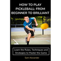 How to Play Pickleball: FROM BEGINNER TO BRILLIANT: Learn the Rules, Techniques and Strategies to Master the Game - Paperback