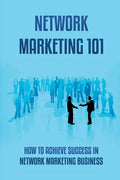 Network Marketing 101: How To Achieve Success In Network Marketing Business: Guide To A Successful Career In Network Marketing - Paperback