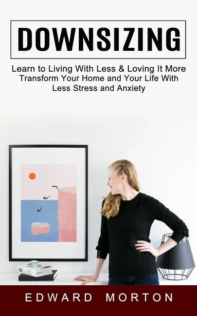 Downsizing: Learn to Living With Less & Loving It More (Transform Your Home and Your Life With Less Stress and Anxiety) - Paperback