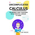 Uncomplicated Calculus: The Beginner's Guide to Mastering the Mathematical Language of Change - Paperback