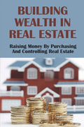 Building Wealth In Real Estate: Raising Money By Purchasing And Controlling Real Estate: How To Invest In Real Estate - Paperback