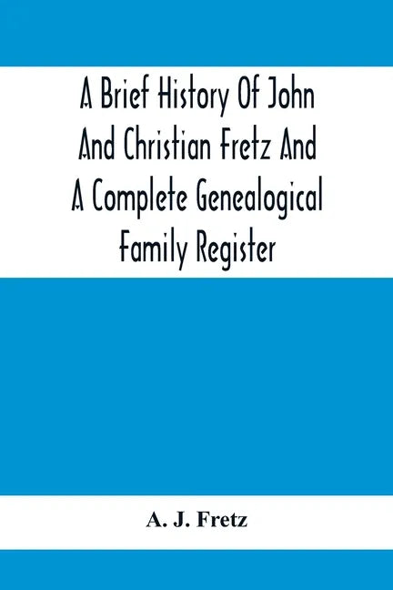 A Brief History Of John And Christian Fretz And A Complete Genealogical Family Register: With Biographies Of Their Descendants From The Earliest Avail - Paperback