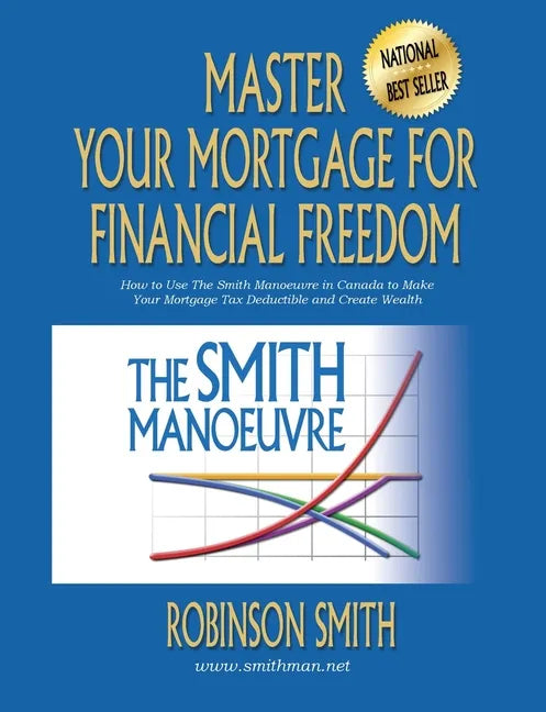 Master Your Mortgage for Financial Freedom: How to Use The Smith Manoeuvre in Canada to Make Your Mortgage Tax-Deductible and Create Wealth - Paperback
