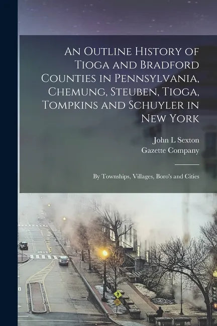 An Outline History of Tioga and Bradford Counties in Pennsylvania, Chemung, Steuben, Tioga, Tompkins and Schuyler in New York: by Townships, Villages, - Paperback