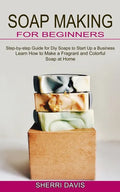 Soap Making for Beginners: Learn How to Make a Fragrant and Colorful Soap at Home (Step-by-step Guide for Diy Soaps to Start Up a Business) - Paperback