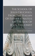 The School Of Jesus Crucified, From The Italian Of Father Ignatius Of The Side Of Jesus, Passionist - Hardcover