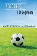 Soccer IQ For Beginners: How To Achieve Success In Football: Gift Ideas for Holiday - Paperback