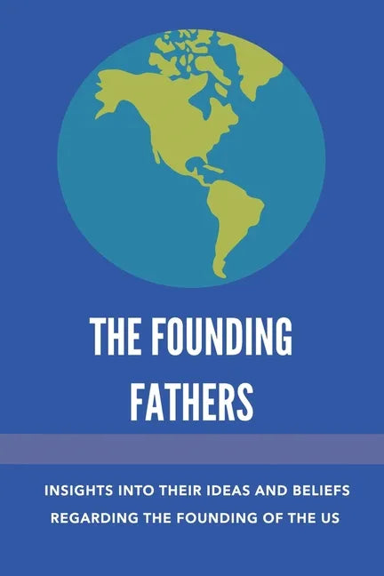 The Founding Fathers: Insights Into Their Ideas And Beliefs Regarding The Founding Of The Us: The Founders Of America - Paperback