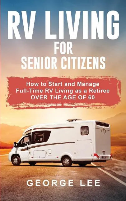 RV Living for Senior Citizens: How to Start and Manage Full Time RV Living as a Retiree Over the age of 60 - Paperback
