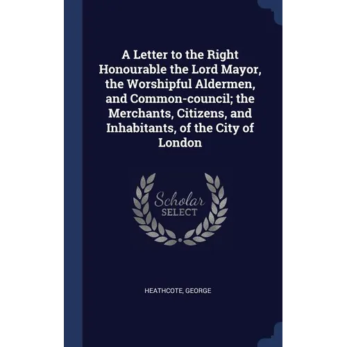 A Letter to the Right Honourable the Lord Mayor, the Worshipful Aldermen, and Common-council; the Merchants, Citizens, and Inhabitants, of the City of - Hardcover