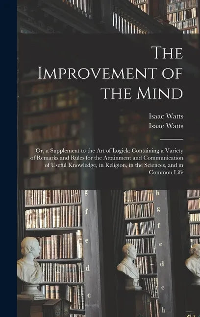 The Improvement of the Mind: or, a Supplement to the Art of Logick: Containing a Variety of Remarks and Rules for the Attainment and Communication - Hardcover