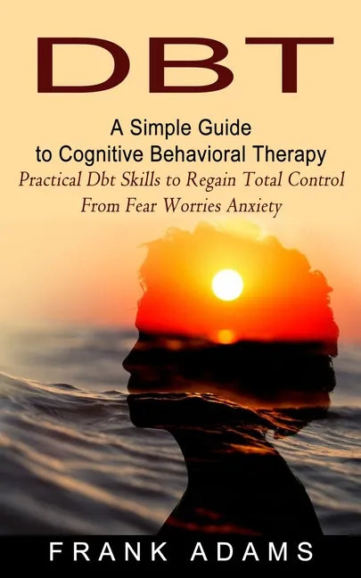 Dbt: A Simple Guide to Cognitive Behavioral Therapy (Practical Dbt Skills to Regain Total Control From Fear Worries Anxiety - Paperback