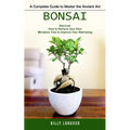 Bonsai: A Complete Guide to Master the Ancient Art (Discover How to Nurture Your Own Miniature Tree to Improve Your Well-being - Paperback