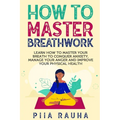 How to Master Breathwork: Learn How to Master Your Breath to Conquer Anxiety, Manage Your Anger and Improve Your Physical Health - Paperback
