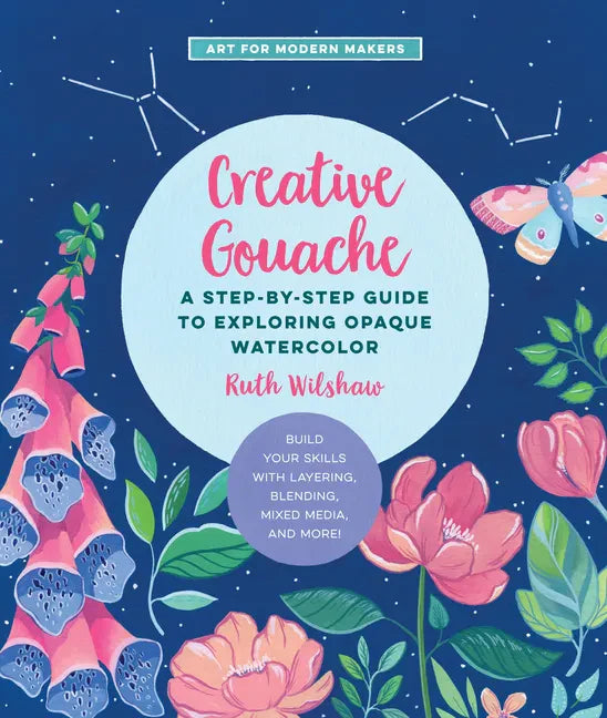 Creative Gouache: A Step-By-Step Guide to Exploring Opaque Watercolor - Build Your Skills with Layering, Blending, Mixed Media, and More - Paperback