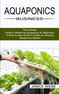 Aquaponics Business: A Step-by-step Guide to Create an Amazing Aquaponics System (The Ultimate Guide to Mastering Aquaponics for Beginners) - Paperback