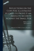 Reflections on the Cow-pox, Illustrated by Cases to Prove It an Absolute Security Against the Small Pox; Addressed to the Public in a Letter to Dr. Je - Paperback