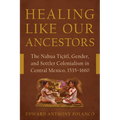 Healing Like Our Ancestors: The Nahua Tiçitl, Gender, and Settler Colonialism in Central Mexico, 1535-1660 - Hardcover