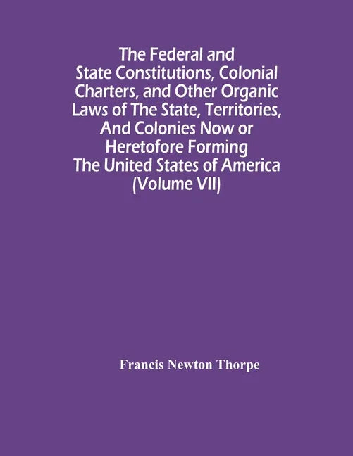 The Federal And State Constitutions, Colonial Charters, And Other Organic Laws Of The State, Territories, And Colonies Now Or Heretofore Forming The U - Paperback