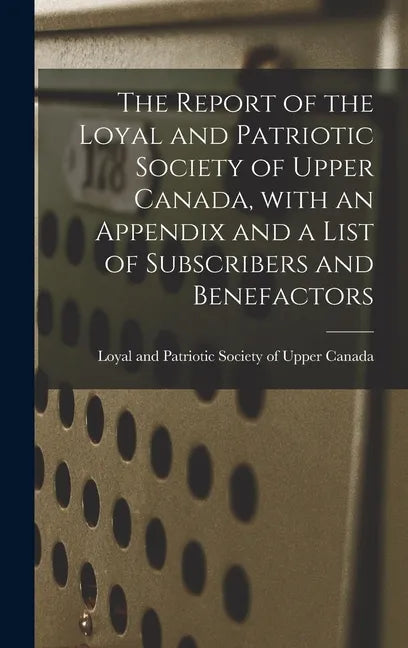 The Report of the Loyal and Patriotic Society of Upper Canada, With an Appendix and a List of Subscribers and Benefactors - Hardcover